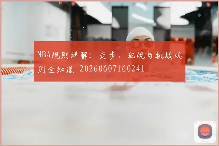 NBA规则详解:走步、犯规与挑战规则全知道_20260607160241