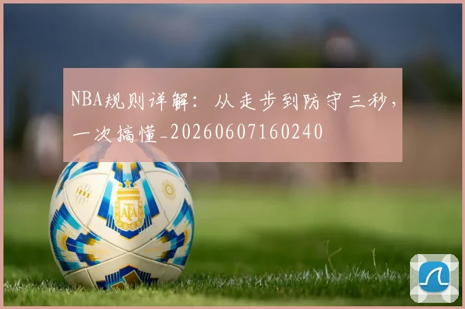 NBA规则详解:从走步到防守三秒,一次搞懂_20260607160240