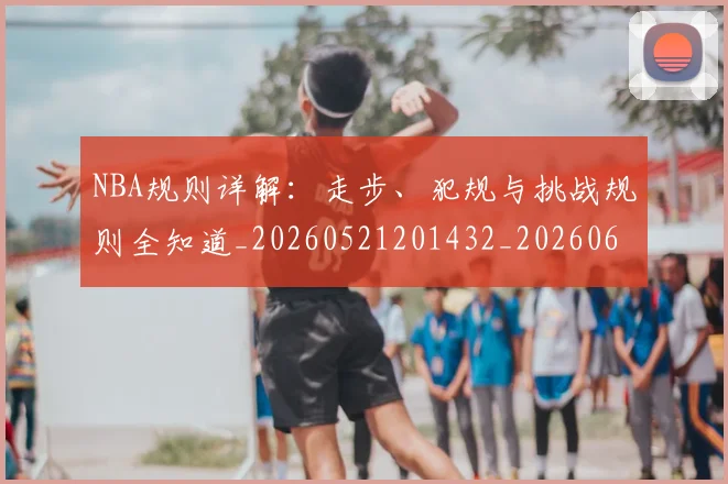NBA规则详解:走步、犯规与挑战规则全知道_20260521201432_20260607160241