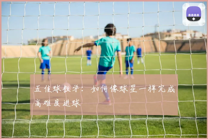 五佳球教学:如何像球星一样完成高难度进球