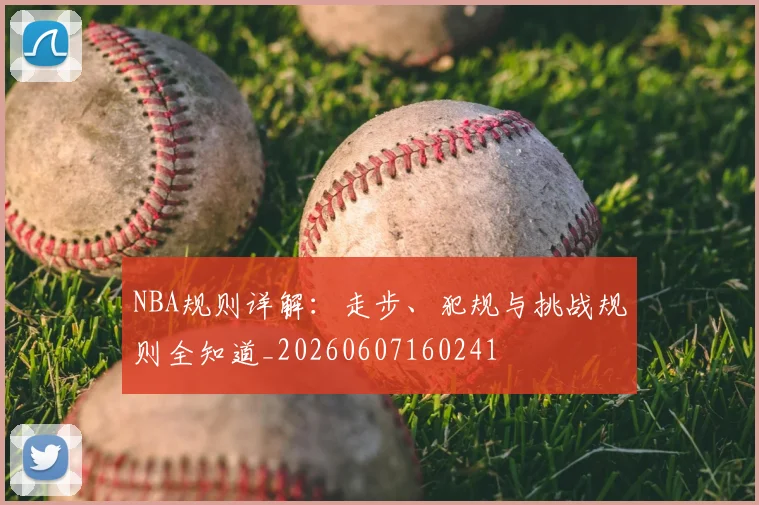 NBA规则详解:走步、犯规与挑战规则全知道_20260607160241